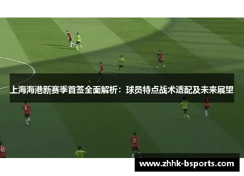 上海海港新赛季首签全面解析：球员特点战术适配及未来展望