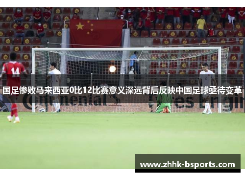 国足惨败马来西亚0比12比赛意义深远背后反映中国足球亟待变革