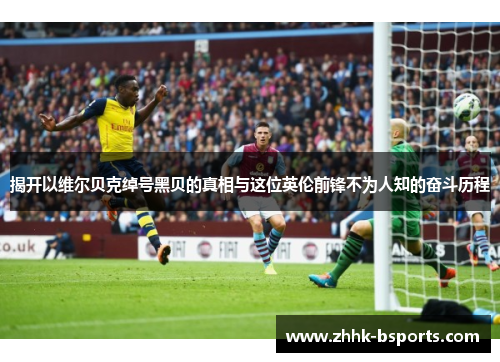 揭开以维尔贝克绰号黑贝的真相与这位英伦前锋不为人知的奋斗历程