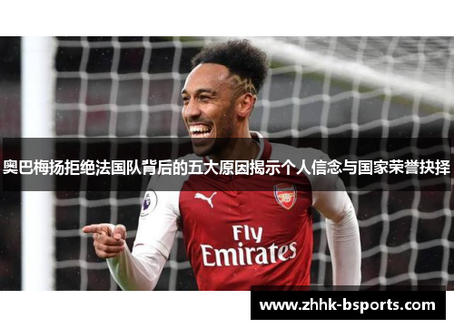 奥巴梅扬拒绝法国队背后的五大原因揭示个人信念与国家荣誉抉择 奥巴梅扬拒绝法国队背后的五大原因揭示个人信念与国家荣誉抉择